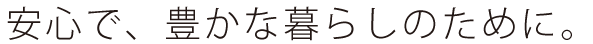 安心で、豊かな暮らしのために。